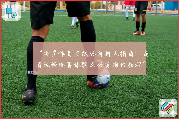 “海星体育在线观看新人指南：高清流畅观赛体验及必备操作教程”