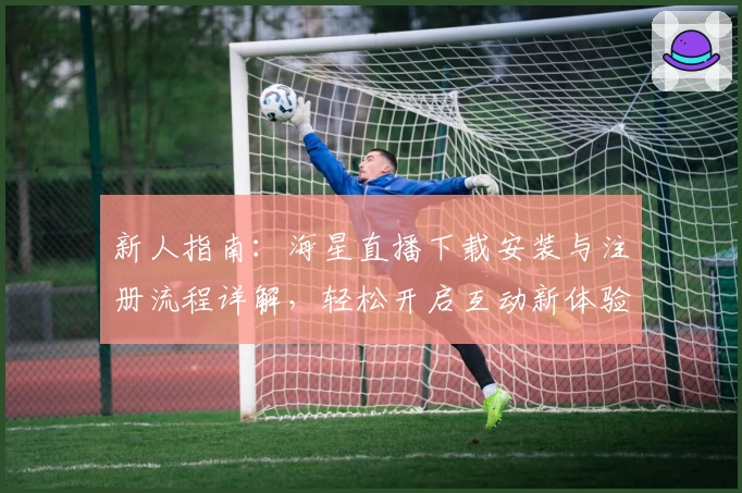 新人指南：海星直播下载安装与注册流程详解，轻松开启互动新体验