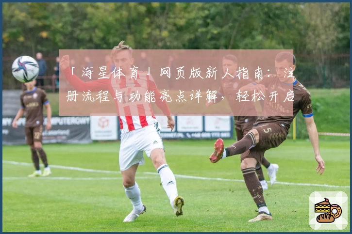 「海星体育」网页版新人指南：注册流程与功能亮点详解，轻松开启便捷互动体验