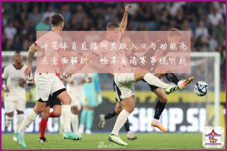海星体育直播网页版入口与功能亮点全面解析，畅享高清赛事视听新体验