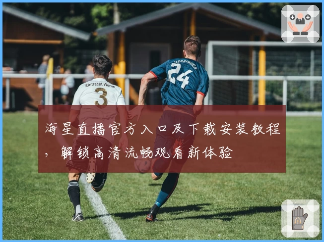 海星直播官方入口及下载安装教程，解锁高清流畅观看新体验