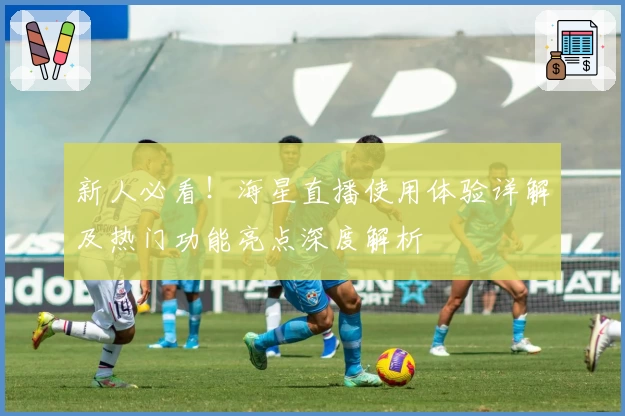 新人必看！海星直播使用体验详解及热门功能亮点深度解析