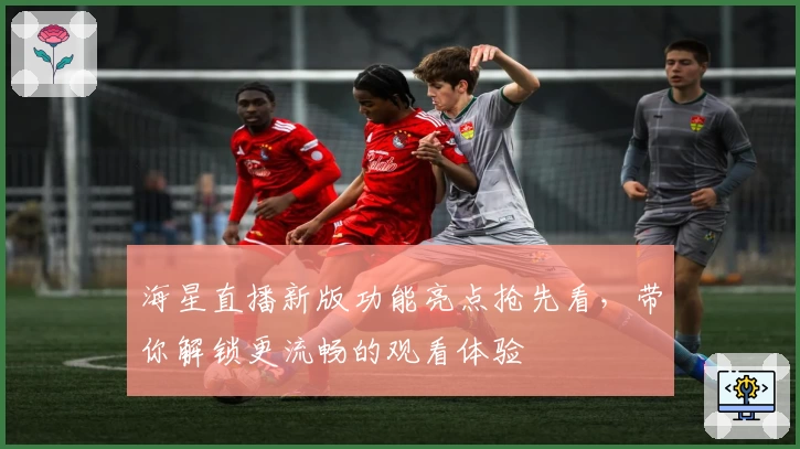 海星直播新版功能亮点抢先看，带你解锁更流畅的观看体验