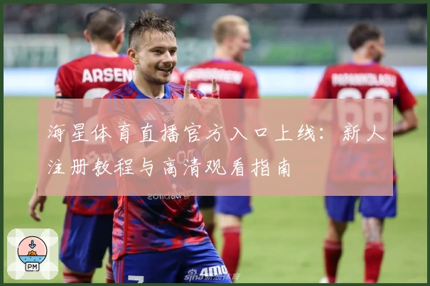 海星体育直播官方入口上线：新人注册教程与高清观看指南