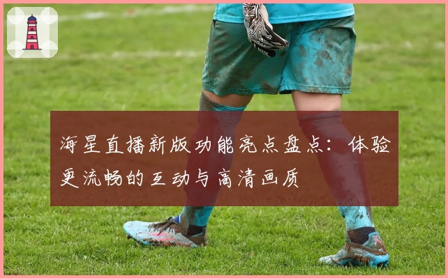 海星直播新版功能亮点盘点：体验更流畅的互动与高清画质