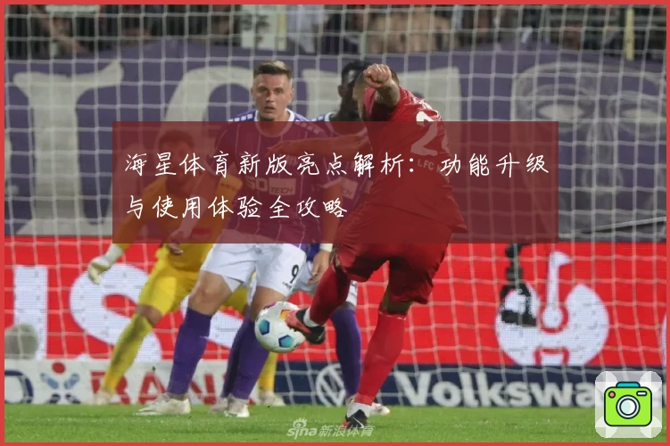 海星体育新版亮点解析:功能升级与使用体验全攻略
