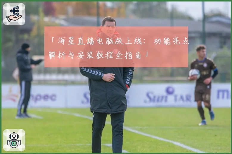 「海星直播电脑版上线：功能亮点解析与安装教程全指南」