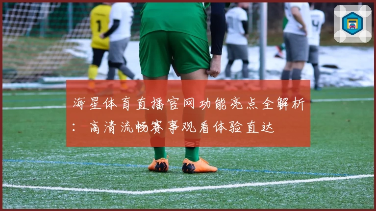 海星体育直播官网功能亮点全解析：高清流畅赛事观看体验直达