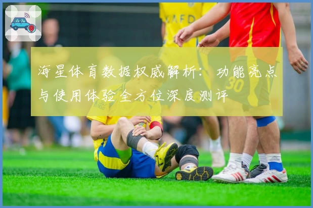 海星体育数据权威解析：功能亮点与使用体验全方位深度测评
