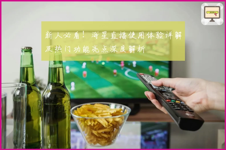 新人必看！海星直播使用体验详解及热门功能亮点深度解析