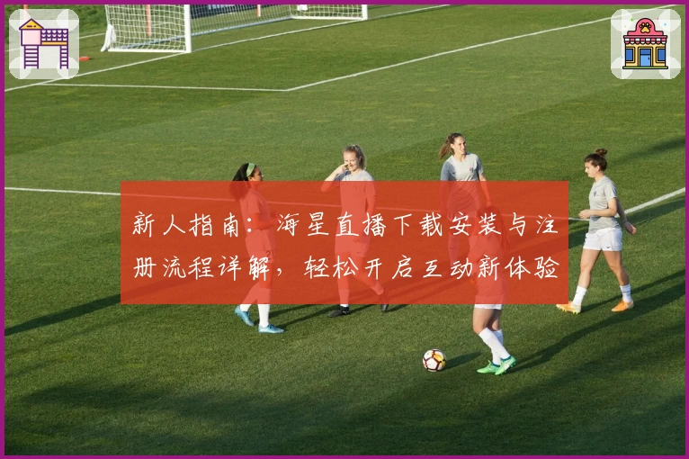 新人指南：海星直播下载安装与注册流程详解，轻松开启互动新体验