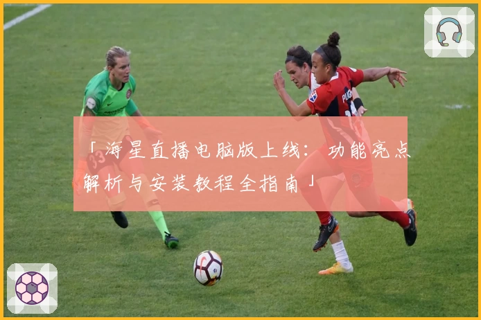 「海星直播电脑版上线：功能亮点解析与安装教程全指南」