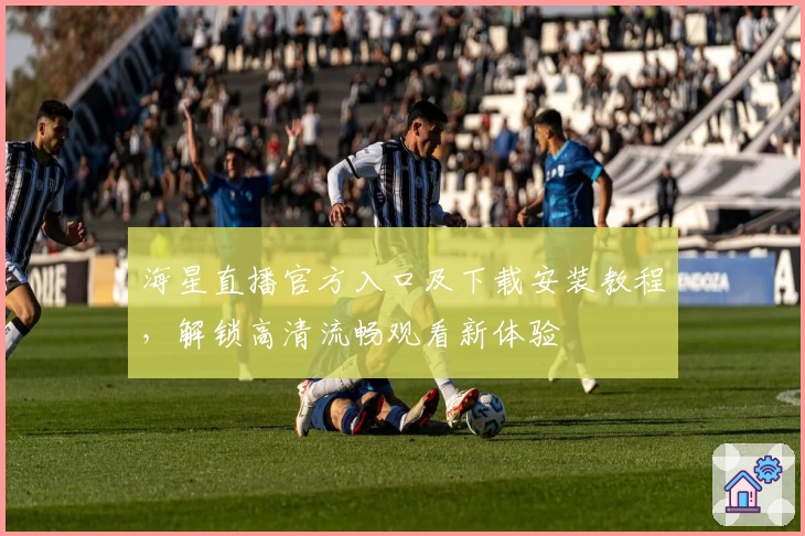 海星直播官方入口及下载安装教程，解锁高清流畅观看新体验