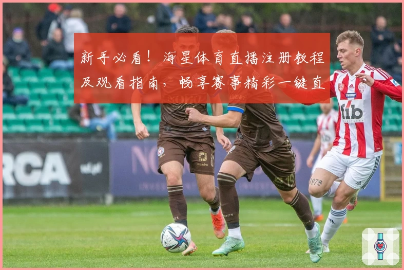 新手必看！海星体育直播注册教程及观看指南，畅享赛事精彩一键直达