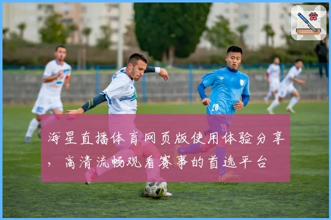海星直播体育网页版使用体验分享，高清流畅观看赛事的首选平台